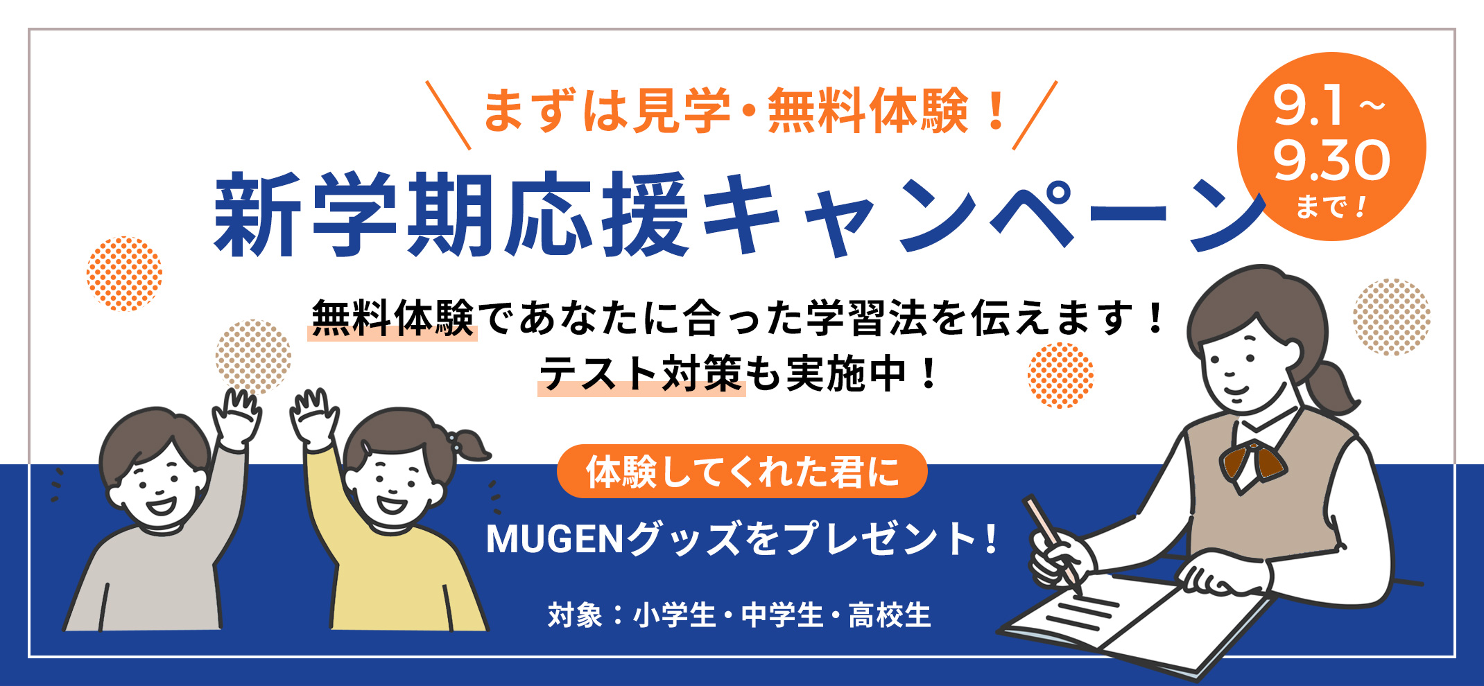 まずは見学・無料体験！新学期応援キャンペーン　9/1〜9/30まで　無料体験であなたに合った学習法をを伝えます！テスト対策も実施中！体験してくれた君にMUGENグッズをプレゼント！対象：小学生・中学生・高校生